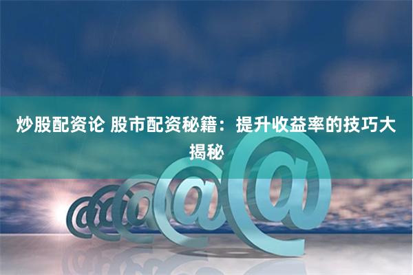 炒股配资论 股市配资秘籍：提升收益率的技巧大揭秘